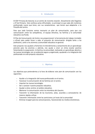 0. Introducción
El CEIP Princesa de Asturias es un centro de reciente creación. Actualmente sólo llegamos
a 5º de Primaria. Esto conlleva varias dificultades. La principal es que cada año recibimos
profesorado nuevo que tiene, con sus características, que tienen que adaptarlas a la
filosofía del centro.
Para que todo funcione vemos necesario un plan de comunicación, para que esa
comunicación entre los compañeros, el equipo directivo, las familias y la comunidad
educativa sea fluida.
El Plan de Comunicación de Centro nos proporcionará la herramienta de trabajo (rentable
y eficaz) para poder llevar a cabo el proyecto de comunicación dirigido tanto a los
profesores, como a los alumnos y comunidad educativa en general.
Este proyecto nos ayudará a fomentar el entendimiento y conocimiento de un aprendizaje
previsto para los alumnos y además, nos ayuda a crear un clima escolar positivo
fomentando la cooperación, la familia y la comunidad, realizando un aprendizaje abierto a
las nuevas tecnologías con un ambiente seguro y organizado, ayudando a la integración del
profesorado en este proyecto educativo.
1. Objetivos
Los objetivos que pretendemos a la hora de elaborar este plan de comunicación son los
siguientes:
- Ayudar a la integración del nuevo profesorado en el centro.
- Favorecer la comunicación de las familias con el centro.
- Impulsar las nuevas tecnologías.
- Dar a conocer nuestro proyecto educativo.
- Ayudar a otros centros al cambio educativo.
- Mantener la comunicación entre los miembros del claustro.
- Transmitir la información de las reuniones, actas, acuerdos y convocatorias de
manera rápida y eficaz.
- Transmitir información entre las comisiones y el resto de la comunidad
- Eliminar el papel para las comunicaciones, favoreciendo los medios electrónicos.
 