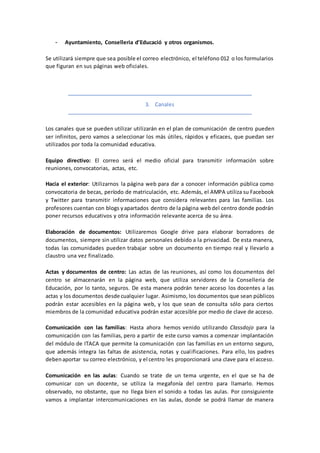 - Ayuntamiento, Conselleria d’Educació y otros organismos.
Se utilizará siempre que sea posible el correo electrónico, el teléfono 012 o los formularios
que figuran en sus páginas web oficiales.
3. Canales
Los canales que se pueden utilizar utilizarán en el plan de comunicación de centro pueden
ser infinitos, pero vamos a seleccionar los más útiles, rápidos y eficaces, que puedan ser
utilizados por toda la comunidad educativa.
Equipo directivo: El correo será el medio oficial para transmitir información sobre
reuniones, convocatorias, actas, etc.
Hacia el exterior: Utilizarnos la página web para dar a conocer información pública como
convocatoria de becas, período de matriculación, etc. Además, el AMPA utiliza su Facebook
y Twitter para transmitir informaciones que considera relevantes para las familias. Los
profesores cuentan con blogs yapartados dentro de la página webdel centro donde podrán
poner recursos educativos y otra información relevante acerca de su área.
Elaboración de documentos: Utilizaremos Google drive para elaborar borradores de
documentos, siempre sin utilizar datos personales debido a la privacidad. De esta manera,
todas las comunidades pueden trabajar sobre un documento en tiempo real y llevarlo a
claustro una vez finalizado.
Actas y documentos de centro: Las actas de las reuniones, así como los documentos del
centro se almacenarán en la página web, que utiliza servidores de la Conselleria de
Educación, por lo tanto, seguros. De esta manera podrán tener acceso los docentes a las
actas y los documentos desde cualquier lugar. Asimismo, los documentos que sean públicos
podrán estar accesibles en la página web, y los que sean de consulta sólo para ciertos
miembros de la comunidad educativa podrán estar accesible por medio de clave de acceso.
Comunicación con las familias: Hasta ahora hemos venido utilizando Classdojo para la
comunicación con las familias, pero a partir de este curso vamos a comenzar implantación
del módulo de ITACA que permite la comunicación con las familias en un entorno seguro,
que además integra las faltas de asistencia, notas y cualificaciones. Para ello, los padres
debenaportar su correo electrónico, y el centro les proporcionará una clave para el acceso.
Comunicación en las aulas: Cuando se trate de un tema urgente, en el que se ha de
comunicar con un docente, se utiliza la megafonía del centro para llamarlo. Hemos
observado, no obstante, que no llega bien el sonido a todas las aulas. Por consiguiente
vamos a implantar intercomunicaciones en las aulas, donde se podrá llamar de manera
 