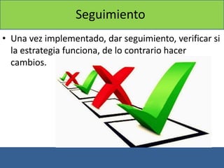 Seguimiento
• Una vez implementado, dar seguimiento, verificar si
la estrategia funciona, de lo contrario hacer
cambios.
 