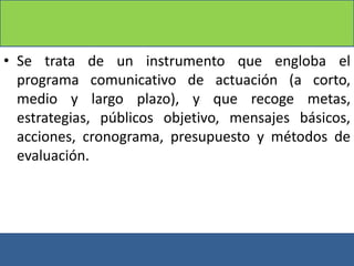 • Se trata de un instrumento que engloba el
programa comunicativo de actuación (a corto,
medio y largo plazo), y que recoge metas,
estrategias, públicos objetivo, mensajes básicos,
acciones, cronograma, presupuesto y métodos de
evaluación.
 