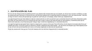 1. JUSTIFICACIÓN DEL PLAN
En la era de las comunicaciones no podemos permitir que estemos más incomunicados que en el pasado, por ello se hace necesario establecer un plan
de comunicación que favorezca la interacción entre los distintos miembros de la comunidad educativa mediante la red y las redes sociales. Todo ello,
sin dejar de lado la interacción personal que no puede ser sustituida por la tecnología, ambas tienen que complementarse.
Los aspectos positivos que tiene elaborar el plan de comunicación de un centro es permitir que la comunidad educativa esté más cohesionada, pueda
participar de forma más directa en la formación de sus hijos e hijas al conocer que están haciendo en cada momento, el alumnado siente que su
familia está implicada y el profesorado puede trabajar mejor al sentirse respaldado por la comunidad educativa.
Los aspectos negativos que puede tener el plan de comunicación, es que se utilice para fines diferentes a los de mejorar el proceso educativos, por
ejemplo para hacer críticas de la práctica educativa, difundir comentarios mal intencionados…, por ese motivo es necesario que todos sepamos hacer
un uso correcto de las herramientas de la red y la utilicemos respetando los derechos de las personas.
El plan de comunicación tiene que ser fruto del consenso entre los distintos integrantes de la comunidad escolar.
1
 