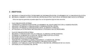 2. OBJETIVOS.
A) MEJORAR LA COMUNICACIÓN E INTERCAMBIO DE INFORMACIÓN ENTRE LOS MIEMBROS DE LA COMUNIDAD EDUCATIVA.
B) MEJORAR LA IMAGEN Y LA REPUTACIÓN DEL CENTRO EDUCATIVO TANTO EN EL INTERIOR COMO HACIA EL EXTERIOR.
Estos dos objetivos generales se pueden especificar en los siguientes objetivos más concretos:
 PLAN COMUNICACIÓN INTERNO:
 COORDINAR LA COMUNICACIÓN ENTRE LOS MIEMBROS DEL EQUPO DIRECTIVO CON LA ADMINISTRACIÓN.
 AGILIZAR Y OPTIMIZAR LA COMUNICACIÓN Y COORDINACIÓN DEL CENTRO.
 AGILIZAR Y OPTIMIZAR LA COMUNICACIÓN CON EL ALUMNADO Y FAMILIAS.
 ACTUALIZAR LAS ESTRATEGIAS METODOLÓGICAS UTILIZADAS POR LOS PROFESORES.
 PLAN DE COMUNICACIÓN EXTERNA:
 MEJORAR LA COMUNICACIÓN CON LAS FAMILIAS, ALUMNADO Y ENTRE DOCENTES.
 INTEGRAR AL ALUMNADO EN LA VIDA DEL CENTRO COMO SUJETOS ACTIVOS.
 MANTENER CONTACTO CON ANTIGUOS ALUMNOS.
 DIFUNDIR NOTICIAS DE INTERES GENERAL.
 TRANSMITIR AL ENTORNO EL MODELO PEDAGÓGICO, LA ESENCIA DEL CENTRO.
 INFORMAR AL ENTORNO SOBRE CONTENIDOS Y RECURSOS EDUCATIVOS.
 ANIMAR A LAS FAMILIAS A QUE PARTICIPEN EN LA MEJORA DEL APRENDIZAJE DE SUS HIJOS.
 DIFUNDIR LAS ACTIVIDADES DEL CENTRO
2
 