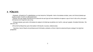 3. PÚBLICO.
• Alumnado, utilizando las Tic adaptándolas a su nivel educativo. Incluyendo tanto a los alumnos actuales, como a los futuros alumnos que
puedan acceder al centro en años posteriores.
• Familias. Para que tengan información de la educación de sus hijos de forma inmediata sin esperar a que el tutor le dé un día y hora para
informarse de la trayectoria de su hijo.
•Antiguos alumnos, para estar informados de cualquier actividad que se plantee en el centro, como por ejemplo: Jornadas Culturales , Día
del Libro, etc.
•Otros Centros Educativos, para intercambiar información, recursos, colaboraciones.
•Docentes, todo el Claustro de profesores será informado y animado a utilizar el plan de comunicación para conseguir los objetivos
propuestos.
3
 