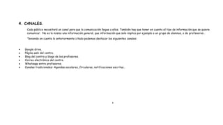 4. CANALES.
Cada público necesitará un canal para que la comunicación llegue a ellos. También hay que tener en cuenta el tipo de información que se quiere
comunicar. No es lo mismo una información general, que información que solo implica por ejemplo a un grupo de alumnos, o de profesores…
Teniendo en cuenta lo anteriormente citado podemos destacar los siguientes canales:
 Google drive.
 Página web del centro.
 Blog del centro y blogs de los profesores.
 Correo electrónico del centro.
 Whatsapp entre profesores.
 Canales tradicionales: Agendas escolares, Circulares, notificaciones escritas…
4
 