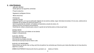 5. CONTENIDOS.
WEB DEL CENTRO:
Donde aparecen los siguientes contenidos:
•Proyecto educativo.
•Reglamento de Régimen Interno.
•Metas educativas.
•Profesorado.
•Calendario escolar.
•Galería fotográfica, en la que se publicarán imágenes de los eventos, salidas, viajes, festivales de navidad y fin de curso, celebración de
cumpleaños de los alumnos de educación Infantil, etc.
•Servicios generales de comedor, actividades extraescolares, escuela de verano, etc.
•Enlaces directos a los blogs de los profesores.
•Posibilidad de rellenar encuestas para conocer la opinión de las familias sobre un tema en particular.
GOOGLE DRIVE.
Compartir ejercicios y actividades con los alumnos.
Compartir documentación.
BLOG DEL CENTRO:
Actividades del alumnado.
Información de jornadas culturales.
Información de proyectos que se llevan a cabo.
BLOG DE LOS PROFESORES.
Cada profesor que decida crear un blog, será libre de publicar los contenidos que él decida, pero todos ellos deben ser de tipo educativo,
deportivo o cultural.
CORREO ELECTRÓNICO Comunicación directa y personal a un alumno y/o familia.
5
 