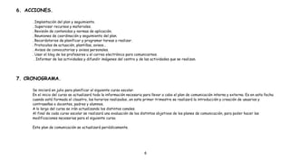 6. ACCIONES.
. Implantación del plan y seguimiento.
. Supervisar recursos y materiales.
. Revisión de contenidos y normas de aplicación.
. Reuniones de coordinación y seguimiento del plan.
. Recordatorios de planificar y programar tareas a realizar.
. Protocolos de actuación, plantillas, avisos…
. Avisos de convocatorias y avisos personales.
. Usar el blog de los profesores u el correo electrónico para comunicarnos.
. Informar de las actividades y difundir imágenes del centro y de las actividades que se realizan.
7. CRONOGRAMA.
Se iniciará en julio para planificar el siguiente curso escolar.
En el inicio del curso se actualizará todo la información necesaria para llevar a cabo el plan de comunicación interna y externa. Es en esta fecha
cuando está formado el claustro, los horarios realizados…en este primer trimestre se realizará la introducción y creación de usuarios y
contraseñas a docentes, padres y alumnos.
A lo largo del curso se irán actualizando los distintos canales.
Al final de cada curso escolar se realizará una evaluación de los distintos objetivos de los planes de comunicación, para poder hacer las
modificaciones necesarias para el siguiente curso.
Este plan de comunicación se actualizará periódicamente.
6
 