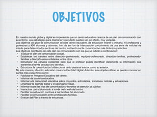 OBJETIVOS
En nuestro mundo global y digital es impensable que un centro educativo carezca de un plan de comunicación con
su entorno. Las estrategias para diseñarlo y ejecutarlo pueden ser, en efecto, muy variadas.
Los objetivos del plan de comunicación de este centro educativo, de educación infantil y primaria, 40 profesores y
profesoras y 450 alumnos y alumnas, han de ser los de intercambiar conocimiento de una serie de noticias de
interés para determinados sectores del centro, volviendo así la comunicación más dinámica y efectiva.
Los objetivos prioritarios de este plan de comunicación son los que se indican a continuación:
• Evaluar el plan de comunicación actual.
• Establecer los canales entre dirección-profesorado, equipos-profesorado, dirección-familias, profesorado-
familias y dirección-otras entidades, entre otros.
• Estructurar los canales existentes para que el profesor pueda identificar claramente la información que
transmite a través de cada uno de ellos.
• Estructurar la comunicación bidireccional tanto desde el interior como su exterior.
De esta manera, el centro educativo crea una identidad digital. Además, este objetivo último se puede concretar en
puntos más específicos como:
• Publicitar el Proyecto Educativo del centro.
• Informar de la oferta educativa.
• Informar a la comunidad educativa sobre proyectos, actividades, iniciativas, noticias y actuaciones.
• Dinamizar la agenda digital y el calendario virtual.
• Informar sobre las vías de comunicación y horarios de atención al público.
• Interactuar con el alumnado a través de la web del centro.
• Facilitar la evaluación continua a las familias del alumnado.
• Facilitar la comunicación entre profesorado-familias.
• Evaluar del Plan a través de encuestas.
 