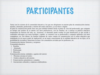 PARTICIPANTES
Varios son los sectores de la comunidad educativa a los que nos dirigiremos en nuestro plan de comunicación externa:
familias, alumnado, profesorado y entorno del centro educativo, ya sea físico o digital.
El plan de comunicación puede tener una gran utilidad también desde el punto de vista del profesorado, que comparte
en tiempo real asuntos de su interés con otros profesores/as, con las familias, da a conocer su práctica educativa
traspasando las barreras del aula, etc. Asimismo, el alumnado puede resultar un gran beneficiario ya que accede a
contenidos relevantes con suma facilidad y rapidez, se comunica con su profesorado o comparte opiniones con otros
compañeros, etc. Por último, las familias disponen de varios canales de comunicación con el centro educativo que
redundarán en un mayor grado de implicación, en un mejor conocimiento de la realidad educativa de sus hijos, en la
posibilidad de reconducir situaciones en base a los comentarios enviados por los profesores, etc.
Comunicación interna: Emisores y receptores
Comunidad educativa:
• Familias
• Alumnado
• Profesorado
• Dirección
Comunicación externa: entidades y agentes del esterior
• Personas cercanas al centro.
• Centros educativos del entorno.
• Conservatorios autonómicos y estatales.
• Asociaciones culturales y empresas colaboradoras.
 
