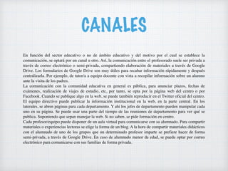 CANALES
En función del sector educativo o no de ámbito educativo y del motivo por el cual se establece la
comunicación, se optará por un canal u otro. Así, la comunicación entre el profesorado suele ser privada a
través de correo electrónico o semi-privada, compartiendo elaboración de materiales a través de Google
Drive. Los formularios de Google Drive son muy útiles para recabar información rápidamente y después
centralizarla. Por ejemplo, de tutor/a a equipo docente con vista a recopilar información sobre un alumno
ante la visita de los padres.
La comunicación con la comunidad educativa en general es pública, para anunciar plazos, fechas de
exámenes, realización de viajes de estudio, etc, por tanto, se opta por la página web del centro o por
Facebook. Cuando se publique algo en la web, se puede también reproducir en el Twitter oficial del centro.
El equipo directivo puede publicar la información institucional en la web, en la parte central. En los
laterales, se abren páginas para cada departamento. Y ahí los jefes de departamento pueden manipular cada
uno en su página. Se puede usar una parte del tiempo de las reuniones de departamento para ver qué se
publica. Suponiendo que sepan manejar la web. Si no saben, se pide formación en centro.
Cada profesor/equipo puede disponer de un aula virtual para comunicarse con su alumnado. Para compartir
materiales o experiencias lectoras se elige la forma de un blog. A la hora de compartir materiales didácticos
con el alumnado de uno de los grupos que un determinado profesor imparte se prefiere hacer de forma
semi-privada, a través de Google Drive. En caso de alumnado menor de edad, se puede optar por correo
electrónico para comunicarse con sus familias de forma privada.
 