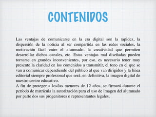 CONTENIDOS
Las ventajas de comunicarse en la era digital son la rapidez, la
dispersión de la noticia al ser compartida en las redes sociales, la
motivación fácil entre el alumnado, la creatividad que permiten
desarrollar dichos canales, etc. Estas ventajas mal diseñadas pueden
tornarse en grandes inconvenientes, por eso, es necesario tener muy
presente la claridad en los contenidos a transmitir, el tono en el que se
van a comunicar dependiendo del público al que van dirigidos y la línea
editorial siempre profesional que será, en definitiva, la imagen digital de
nuestro centro educativo.
A fin de proteger a los/las menores de 12 años, se firmará durante el
período de matrícula la autorización para el uso de imagen del alumnado
por parte dos sus progenitores o representantes legales.
 