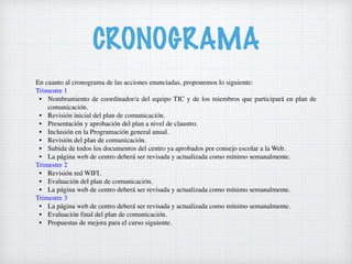 CRONOGRAMA
En cuanto al cronograma de las acciones enunciadas, proponemos lo siguiente:
Trimestre 1
• Nombramiento de coordinador/a del equipo TIC y de los miembros que participará en plan de
comunicación.
• Revisión inicial del plan de comunicación.
• Presentación y aprobación del plan a nivel de claustro.
• Inclusión en la Programación general anual.
• Revisión del plan de comunicación.
• Subida de todos los documentos del centro ya aprobados por consejo escolar a la Web.
• La página web de centro deberá ser revisada y actualizada como mínimo semanalmente.
Trimestre 2
• Revisión red WIFI.
• Evaluación del plan de comunicación.
• La página web de centro deberá ser revisada y actualizada como mínimo semanalmente.
Trimestre 3
• La página web de centro deberá ser revisada y actualizada como mínimo semanalmente.
• Evaluación final del plan de comunicación.
• Propuestas de mejora para el curso siguiente.
 