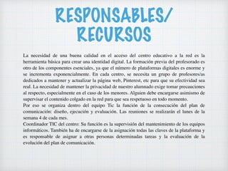 RESPONSABLES/
RECURSOS
La necesidad de una buena calidad en el acceso del centro educativo a la red es la
herramienta básica para crear una identidad digital. La formación previa del profesorado es
otro de los componentes esenciales, ya que el número de plataformas digitales es enorme y
se incrementa exponencialmente. En cada centro, se necesita un grupo de profesores/as
dedicados a mantener y actualizar la página web, Pinterest, etc para que su efectividad sea
real. La necesidad de mantener la privacidad de nuestro alumnado exige tomar precauciones
al respecto, especialmente en el caso de los menores. Alguien debe encargarse asimismo de
supervisar el contenido colgado en la red para que sea respetuoso en todo momento.
Por eso se organiza dentro del equipo Tic la función de la consecución del plan de
comunicación: diseño, ejecución y evaluación. Las reuniones se realizarán el lunes de la
semana 4 de cada mes.
Coordinador TIC del centro: Su función es la supervisión del mantenimiento de los equipos
informáticos. También ha de encargarse de la asignación todas las claves de la plataforma y
es responsable de asignar a otras personas determinadas tareas y la evaluación de la
evolución del plan de comunicación.
 