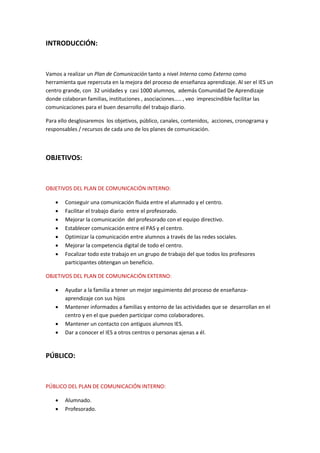 INTRODUCCIÓN:
Vamos a realizar un Plan de Comunicación tanto a nivel Interno como Externo como
herramienta que repercuta en la mejora del proceso de enseñanza aprendizaje. Al ser el IES un
centro grande, con 32 unidades y casi 1000 alumnos, además Comunidad De Aprendizaje
donde colaboran familias, instituciones , asociaciones….. , veo imprescindible facilitar las
comunicaciones para el buen desarrollo del trabajo diario.
Para ello desglosaremos los objetivos, público, canales, contenidos, acciones, cronograma y
responsables / recursos de cada uno de los planes de comunicación.
OBJETIVOS:
OBJETIVOS DEL PLAN DE COMUNICACIÓN INTERNO:
 Conseguir una comunicación fluida entre el alumnado y el centro.
 Facilitar el trabajo diario entre el profesorado.
 Mejorar la comunicación del profesorado con el equipo directivo.
 Establecer comunicación entre el PAS y el centro.
 Optimizar la comunicación entre alumnos a través de las redes sociales.
 Mejorar la competencia digital de todo el centro.
 Focalizar todo este trabajo en un grupo de trabajo del que todos los profesores
participantes obtengan un beneficio.
OBJETIVOS DEL PLAN DE COMUNICACIÓN EXTERNO:
 Ayudar a la familia a tener un mejor seguimiento del proceso de enseñanza-
aprendizaje con sus hijos
 Mantener informados a familias y entorno de las actividades que se desarrollan en el
centro y en el que pueden participar como colaboradores.
 Mantener un contacto con antiguos alumnos IES.
 Dar a conocer el IES a otros centros o personas ajenas a él.
PÚBLICO:
PÚBLICO DEL PLAN DE COMUNICACIÓN INTERNO:
 Alumnado.
 Profesorado.
 