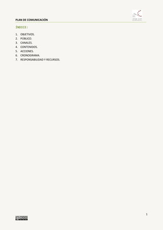 PLAN DE COMUNICACIÓN
1
ÍNDICE:
1. OBJETIVOS.
2. PÚBLICO.
3. CANALES.
4. CONTENIDOS.
5. ACCIONES.
6. CRONOGRAMA.
7. RESPONSABILIDAD Y RECURSOS.
 
