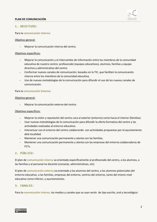 PLAN DE COMUNICACIÓN
2
1. OBJETIVOS:
Para la comunicación Interna:
Objetivo general:
- Mejorar la comunicación interna del centro.
Objetivos específicos:
- Mejorar la comunicación y el intercambio de información entre los miembros de la comunidad
educativa de nuestro centro: profesorado (equipos educativos), alumnos, familias y equipo
directivo y administrativo del centro.
- Conformar nuevos canales de comunicación, basados en la TIC, que faciliten la comunicación
interna entre los miembros de la comunidad educativa.
- Uso de nuevas metodologías de la comunicación para difundir el uso de los nuevos canales de
comunicación.
Para la comunicación Externa:
Objetivo general:
- Mejorar la comunicación externa del centro.
Objetivos específicos:
- Mejorar la visión y reputación del centro cara al exterior (entorno) como hacia el interior (familias).
- Usar nuevas metodologías de la comunicación para difundir la oferta formativa del centro y las
actividades realizadas al entorno educativo.
- Interactuar con el entorno del centro colaborando con actividades propuestas por el ayuntamiento
dela localidad.
- Mantener una comunicación permanente y atenta con las familias.
- Mantener una comunicación permanente y atenta con las empresas del entorno colaboradoras de
FCTs.
2. PÚBLICO:
El plan de comunicación interna va orientado específicamente al profesorado del centro, a los alumnos, a
las familias y al personal no docente (conserje, administrativas, etc)
El plan de comunicación externa va orientado a los alumnos del centro, a los alumnos potenciales del
entorno educativo, a las familias, empresas del entorno, centros del entorno, tanto del mismo nivel
educativo como inferior, y ayuntamientos.
3. CANALES:
Para la comunicación interna, los medios y canales que se usan serán de tipo escrito, oral y tecnológico:
 