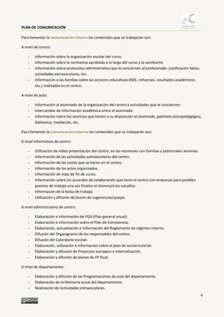 PLAN DE COMUNICACIÓN
4
Para fomentar la comunicación interna los contenidos que se trabajarán son:
A nivel de centro:
- Información sobre la organización escolar del curso.
- Información sobre la normativa aprobada a lo largo del curso y la cambiante.
- Información sobre protocolos administrativo que le conciernen al profesorado: justificación faltas,
actividades extraescolares, etc.
- Información a las familias sobre las acciones educativas (NEE, refuerzos, resultados académicos,
etc.) realizadas en el centro.
A nivel de aula:
- Información al alumnado de la organización del centro y actividades que le conciernen.
- Intercambio de información académica entre el alumnado.
- Información sobre los servicios que tienen a su disposición el alumnado, gabinete psicopedagógico,
biblioteca, mediación, etc.
Para fomentar la comunicación externa los contenidos que se trabajarán son:
A nivel informativo de centro:
- Utilización de vídeo presentación del centro, en las reuniones con familias y potenciales alumnos.
- Información de las actividades extraescolares del centro.
- Información de las visitas que se hacen en el centro.
- Información de los actos organizados.
- Información de viaje de fin de curso.
- Información sobre los acuerdos de colaboración que tiene el centro con empresas para posibles
puestos de trabajo una vez finalice el alumno/a los estudios.
- Información de la bolsa de trabajo.
- Utilización y difusión de buzón de sugerencias/quejas.
A nivel administrativo de centro:
- Elaboración e información de PGA (Plan general anual).
- Elaboración e información sobre el Plan de Convivencia.
- Elaboración, actualización e Información del Reglamento de régimen interno.
- Difusión del Organigrama de los responsables del centro.
- Difusión del Calendario escolar.
- Elaboración, utilización e información sobre el plan de acción tutorial.
- Elaboración y difusión de Proyectos europeos e internalización.
- Elaboración y difusión de planes de FP Dual.
A nivel de departamento:
- Elaboración y difusión de las Programaciones de aula del departamento.
- Elaboración de la Memoria anual del departamento.
- Realización de Actividades extraescolares.
 