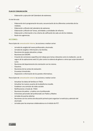 PLAN DE COMUNICACIÓN
5
- Elaboración y ejecución del Calendario de exámenes.
A nivel de aula:
- Elaboración de la programación de aula y secuenciación de los diferentes contenidos de los
módulos.
- Elaboración y difusión del calendario de exámenes
- Elaboración y difusión de Tareas, actividades y actividades de refuerzo.
- Elaboración y información e los criterios de calificación de cada uno de los módulos.
- Buzón de sugerencias.
ACCIONES:
Para el plan de comunicación interna, las acciones a realizar serían:
- Jornada de acogida del nuevo profesorado y alumnado.
- Jornada de acogida e información a las familias.
- Reuniones de equipo educativo y etapa.
- Reuniones de COCOPE.
- Creación de comisiones específicas de trabajo para temas relevantes como la mediación, uso de
seguro de las aplicaciones web 3.0, plan contra la violencia de género u otros que surjan durante el
curso.
- Reuniones del departamento de orientación con los tutores.
- Claustros.
- Reuniones de las Juntas de evaluación.
- Encuestas trimestrales.
- Disposición e información de los paneles informativos.
Para el plan de comunicación externa las acciones a realizar serían:
- Actualizar los datos de familias en ITACA.
- Actualizar los nuevos usuarios de la plataforma moodle.
- Establecer una comisión de redes sociales
- Notificaciones a través de ITACA
- Reuniones de padres y madres con el profesorado
- Entrevistas personales del profesorado con Padres y Madres
- Jornadas de puertas abiertas
- Reuniones con los centros de educación primaria para organizar la matrícula y admisión del
alumnado
- Jornadas para las empresas colaboradoras en el módulo de FCT.
 
