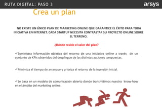 RUTA DIGITAL: PASO 3
NO EXISTE UN ÚNICO PLAN DE MARKETING ONLINE QUE GARANTICE EL ÉXITO PARA TODA
INICIATIVA EN INTERNET. CADA STARTUP NECESITA CONTRASTAR SU PROYECTO ONLINE SOBRE
EL TERRENO.
¿Dónde reside el valor del plan?
✓Suministra información objetiva del retorno de una iniciativa online a través de un
conjunto de KPIs obtenidos del despliegue de las distintas acciones propuestas.
✓Minimiza el tiempo de arranque y prioriza el retorno de la inversión inicial.
✓Se basa en un modelo de comunicación abierto donde transmitimos nuestro know-how
en el ámbito del marketing online.
Crea un plan
 