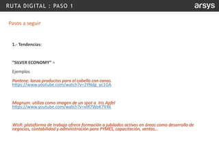RUTA DIGITAL : PASO 1
Pasos a seguir
1.- Tendencias:
“SILVER ECONOMY” =
Ejemplos
Pantene: lanza productos para el cabello con canas.
https://www.youtube.com/watch?v=2YNdg_yc1GA
Magnum: utiliza como imagen de un spot a Iris Apfel
https://www.youtube.com/watch?v=xIR7WoK7V4k
WisR: plataforma de trabajo ofrece formación a jubilados activos en áreas como desarrollo de
negocios, contabilidad y administración para PYMES, capacitación, ventas…
 