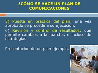 ¿CÓMO SE HACE UN PLAN DE
COMUNICACIONES
5) Puesta en práctica del plan: una vez
aprobado se procede a su ejecución.
6) Revisión y control de resultados: que
permite cambios a la marcha, e incluso de
estrategias.
Presentación de un plan ejemplo.
 