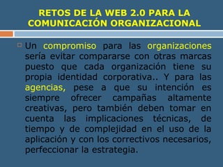 RETOS DE LA WEB 2.0 PARA LA
COMUNICACIÓN ORGANIZACIONAL
 Un compromiso para las organizaciones
sería evitar compararse con otras marcas
puesto que cada organización tiene su
propia identidad corporativa.. Y para las
agencias, pese a que su intención es
siempre ofrecer campañas altamente
creativas, pero también deben tomar en
cuenta las implicaciones técnicas, de
tiempo y de complejidad en el uso de la
aplicación y con los correctivos necesarios,
perfeccionar la estrategia.
 