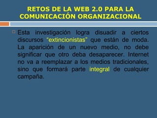 RETOS DE LA WEB 2.0 PARA LA
COMUNICACIÓN ORGANIZACIONAL
 Esta investigación logra disuadir a ciertos
discursos “extincionistas” que están de moda.
La aparición de un nuevo medio, no debe
significar que otro deba desaparecer. Internet
no va a reemplazar a los medios tradicionales,
sino que formará parte integral de cualquier
campaña.
 