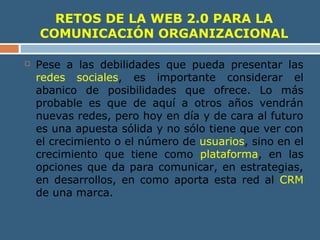 RETOS DE LA WEB 2.0 PARA LA
COMUNICACIÓN ORGANIZACIONAL
 Pese a las debilidades que pueda presentar las
redes sociales, es importante considerar el
abanico de posibilidades que ofrece. Lo más
probable es que de aquí a otros años vendrán
nuevas redes, pero hoy en día y de cara al futuro
es una apuesta sólida y no sólo tiene que ver con
el crecimiento o el número de usuarios, sino en el
crecimiento que tiene como plataforma, en las
opciones que da para comunicar, en estrategias,
en desarrollos, en como aporta esta red al CRM
de una marca.
 