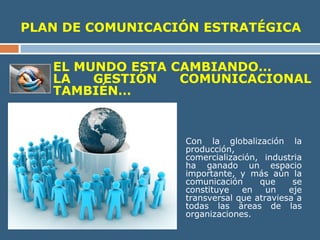 PLAN DE COMUNICACIÓN ESTRATÉGICA
EL MUNDO ESTA CAMBIANDO…
LA GESTIÓN COMUNICACIONAL
TAMBIÉN…
Con la globalización la
producción,
comercialización, industria
ha ganado un espacio
importante, y más aún la
comunicación que se
constituye en un eje
transversal que atraviesa a
todas las áreas de las
organizaciones.
 
