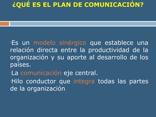 ¿QUÉ ES EL PLAN DE COMUNICACIÓN?
•Es un modelo sinérgico que establece una
relación directa entre la productividad de la
organización y su aporte al desarrollo de los
países.
•La comunicación eje central.
•Hilo conductor que integra todas las partes
de la organización
 