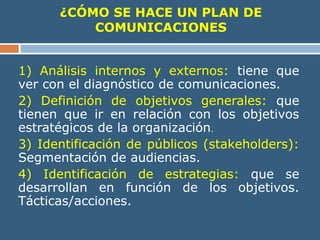 ¿CÓMO SE HACE UN PLAN DE
COMUNICACIONES
1) Análisis internos y externos: tiene que
ver con el diagnóstico de comunicaciones.
2) Definición de objetivos generales: que
tienen que ir en relación con los objetivos
estratégicos de la organización.
3) Identificación de públicos (stakeholders):
Segmentación de audiencias.
4) Identificación de estrategias: que se
desarrollan en función de los objetivos.
Tácticas/acciones.
 