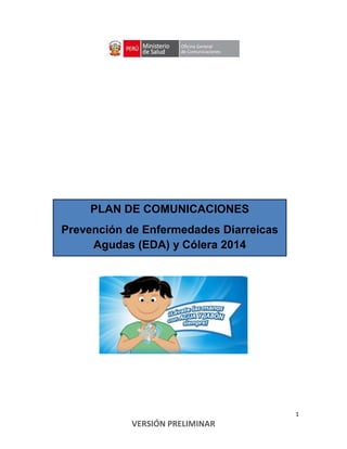 1
VERSIÓN PRELIMINAR
PLAN DE COMUNICACIONES
Prevención de Enfermedades Diarreicas
Agudas (EDA) y Cólera 2014
 