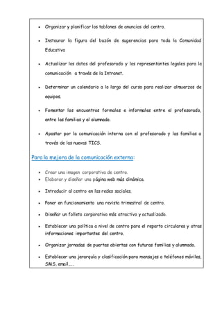  Organizar y planificar los tablones de anuncios del centro.
 Instaurar la figura del buzón de sugerencias para toda la Comunidad
Educativa
 Actualizar los datos del profesorado y los representantes legales para la
comunicación a través de la Intranet.
 Determinar un calendario a lo largo del curso para realizar almuerzos de
equipos.
 Fomentar los encuentros formales e informales entre el profesorado,
entre las familias y el alumnado.
 Apostar por la comunicación interna con el profesorado y las familias a
través de las nuevas TICS.
Para la mejora de la comunicación externa:
 Crear una imagen corporativa de centro.
 Elaborar y diseñar una página web más dinámica.
 Introducir al centro en las redes sociales.
 Poner en funcionamiento una revista trimestral de centro.
 Diseñar un folleto corporativo más atractivo y actualizado.
 Establecer una política a nivel de centro para el reparto circulares y otras
informaciones importantes del centro.
 Organizar jornadas de puertas abiertas con futuras familias y alumnado.
 Establecer una jerarquía y clasificación para mensajes a teléfonos móviles,
SMS, email,….
 