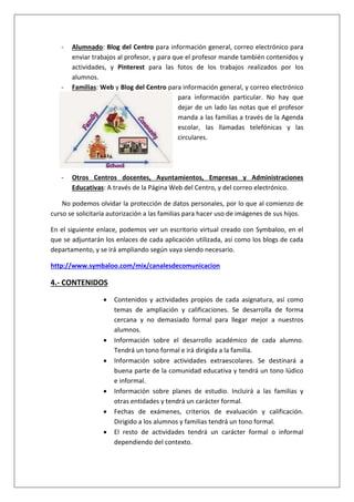 - Alumnado: Blog del Centro para información general, correo electrónico para
enviar trabajos al profesor, y para que el profesor mande también contenidos y
actividades, y Pinterest para las fotos de los trabajos realizados por los
alumnos.
- Familias: Web y Blog del Centro para información general, y correo electrónico
para información particular. No hay que
dejar de un lado las notas que el profesor
manda a las familias a través de la Agenda
escolar, las llamadas telefónicas y las
circulares.
- Otros Centros docentes, Ayuntamientos, Empresas y Administraciones
Educativas: A través de la Página Web del Centro, y del correo electrónico.
No podemos olvidar la protección de datos personales, por lo que al comienzo de
curso se solicitaría autorización a las familias para hacer uso de imágenes de sus hijos.
En el siguiente enlace, podemos ver un escritorio virtual creado con Symbaloo, en el
que se adjuntarán los enlaces de cada aplicación utilizada, así como los blogs de cada
departamento, y se irá ampliando según vaya siendo necesario.
http://www.symbaloo.com/mix/canalesdecomunicacion
4.- CONTENIDOS
 Contenidos y actividades propios de cada asignatura, así como
temas de ampliación y calificaciones. Se desarrolla de forma
cercana y no demasiado formal para llegar mejor a nuestros
alumnos.
 Información sobre el desarrollo académico de cada alumno.
Tendrá un tono formal e irá dirigida a la familia.
 Información sobre actividades extraescolares. Se destinará a
buena parte de la comunidad educativa y tendrá un tono lúdico
e informal.
 Información sobre planes de estudio. Incluirá a las familias y
otras entidades y tendrá un carácter formal.
 Fechas de exámenes, criterios de evaluación y calificación.
Dirigido a los alumnos y familias tendrá un tono formal.
 El resto de actividades tendrá un carácter formal o informal
dependiendo del contexto.
 