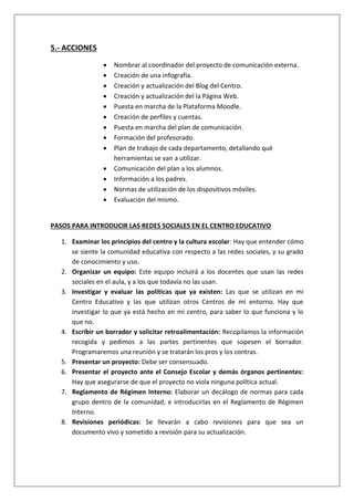 5.- ACCIONES
 Nombrar al coordinador del proyecto de comunicación externa.
 Creación de una infografía.
 Creación y actualización del Blog del Centro.
 Creación y actualización del la Página Web.
 Puesta en marcha de la Plataforma Moodle.
 Creación de perfiles y cuentas.
 Puesta en marcha del plan de comunicación.
 Formación del profesorado.
 Plan de trabajo de cada departamento, detallando qué
herramientas se van a utilizar.
 Comunicación del plan a los alumnos.
 Información a los padres.
 Normas de utilización de los dispositivos móviles.
 Evaluación del mismo.
PASOS PARA INTRODUCIR LAS REDES SOCIALES EN EL CENTRO EDUCATIVO
1. Examinar los principios del centro y la cultura escolar: Hay que entender cómo
se siente la comunidad educativa con respecto a las redes sociales, y su grado
de conocimiento y uso.
2. Organizar un equipo: Este equipo incluirá a los docentes que usan las redes
sociales en el aula, y a los que todavía no las usan.
3. Investigar y evaluar las políticas que ya existen: Las que se utilizan en mi
Centro Educativo y las que utilizan otros Centros de mi entorno. Hay que
investigar lo que ya está hecho en mi centro, para saber lo que funciona y lo
que no.
4. Escribir un borrador y solicitar retroalimentación: Recopilamos la información
recogida y pedimos a las partes pertinentes que sopesen el borrador.
Programaremos una reunión y se tratarán los pros y los contras.
5. Presentar un proyecto: Debe ser consensuado.
6. Presentar el proyecto ante el Consejo Escolar y demás órganos pertinentes:
Hay que asegurarse de que el proyecto no viola ninguna política actual.
7. Reglamento de Régimen Interno: Elaborar un decálogo de normas para cada
grupo dentro de la comunidad, e introducirlas en el Reglamento de Régimen
Interno.
8. Revisiones periódicas: Se llevarán a cabo revisiones para que sea un
documento vivo y sometido a revisión para su actualización.
 