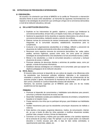 VIII. ESTRATEGIAS DE PREVENCIÓN E INTERVENCIÓN.
8.1 PREVENCIÓN.-
De acuerdo a la orientación que brinda el MINEDU en la cartilla de “Prevención e intervención
educativa frente al acoso entre estudiantes”, se transcribe las siguientes recomendaciones con
respecto a las estrategias de prevención que contribuyan al logro de la convivencia democrática
a nivel de la institución educativa y del aula:
a) EN LA INSTITUCIÓN EDUCATIVA.-
 Explicitar en los instrumentos de gestión, objetivos y acciones que fortalezcan la
convivencia democrática, el buen trato y el respeto mutuo trato y el respeto mutuo.
 Gestionar la capacitación de los docentes en aspectos relacionados a la cultura de paz,
convivencia democrática, mediación escolar y solución de conflictos.
 Elaborar normas de convivencia de manera consensuada y difundirlas entre todos los
integrantes de la comunidad educativa, estableciendo mecanismos para su
cumplimiento.
 Involucrar a las organizaciones estudiantiles en el diálogo, reflexión y prevención de
situaciones de maltrato promoviendo entre ellos una actitud vigilante.
 Reconocer como espacios comunes de convivencia democrática: las aulas, patios,
pasillos, servicios higiénicos, quiosco entre otros. Así como poner en práctica
estrategias de acompañamiento a los estudiantes a la hora de entrada recreos y salida.
 Motivar a los estudiantes y a toda la comunidad educativa a comunicar y rechazar
situaciones de acoso o maltrato.
 Promover sistemas de denuncias directas o anónimas de posibles casos, como por
ejemplo, a través de buzones informativos.
 Establecer alianzas estratégicas con entidades de la comunidad, para que apoyen los
objetivos pedagógicos de la institución educativa.
b) EN EL AULA.-
El docente debe promover el desarrollo de una cultura de respeto a las diferencias entre
los estudiantes, que favorezcan actitudes solidarias, tolerantes y de cooperación,
orientadas a propiciar la responsabilidad y la reflexión sobre las consecuencias de las
acciones propias o ajenas, reconociendo la importancia de las normas para el logro del
bien común y teniendo en cuenta el desarrollo evolutivo del estudiante.
Asimismo, las acciones sugeridas por el MINEDU para cada uno de los niveles
académicos son las siguientes:
PRIMARIA
 Promover el desarrollo de conocimientos y habilidades socio-afectivas para prevenir,
comunicar y enfrentar situaciones de acoso escolar.
 Desarrollar habilidades sociales para establecer relaciones de amistad y compañerismo
basadas en el respeto mutuo.
 Prestar atención a los niños que no participan del grupo, para fortalecer sus habilidades
sociales.
 Facilitar mecanismos para que los estudiantes comuniquen situaciones de maltrato o
violencia.
 Estar atentos a los juegos, programas televisivos, medios, de comunicación, internet,
etc. ya que a través de ellos los niños aprenden a modificar situaciones sociales,
practicar roles, ensayar normas y formas de relacionarse.
 Conversar con los padres y madres para que estén atentos a los cambios repentinos
de la conducta de sus hijos e hijas. Por ejemplo: si ya no quiere asistir a la institución
educativa e inventa excusas para ello, si deja de lado ciertas actividades, si
repentinamente está triste, callado, etc.
 