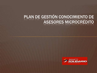 PLAN DE GESTIÓN CONOCIMIENTO DE
         ASESORES MICROCRÉDITO
 