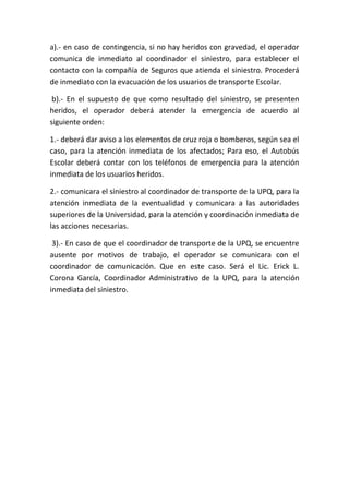 a).- en caso de contingencia, si no hay heridos con gravedad, el operador
comunica de inmediato al coordinador el siniestro, para establecer el
contacto con la compañía de Seguros que atienda el siniestro. Procederá
de inmediato con la evacuación de los usuarios de transporte Escolar.
b).- En el supuesto de que como resultado del siniestro, se presenten
heridos, el operador deberá atender la emergencia de acuerdo al
siguiente orden:
1.- deberá dar aviso a los elementos de cruz roja o bomberos, según sea el
caso, para la atención inmediata de los afectados; Para eso, el Autobús
Escolar deberá contar con los teléfonos de emergencia para la atención
inmediata de los usuarios heridos.
2.- comunicara el siniestro al coordinador de transporte de la UPQ, para la
atención inmediata de la eventualidad y comunicara a las autoridades
superiores de la Universidad, para la atención y coordinación inmediata de
las acciones necesarias.
3).- En caso de que el coordinador de transporte de la UPQ, se encuentre
ausente por motivos de trabajo, el operador se comunicara con el
coordinador de comunicación. Que en este caso. Será el Lic. Erick L.
Corona García, Coordinador Administrativo de la UPQ, para la atención
inmediata del siniestro.
 