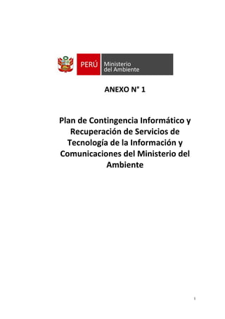 1
ANEXO N° 1
Plan de Contingencia Informático y
Recuperación de Servicios de
Tecnología de la Información y
Comunicaciones del Ministerio del
Ambiente
 