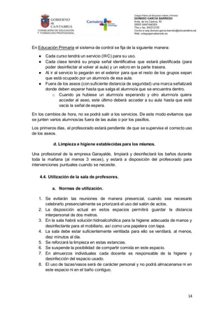 14
En Educación Primaria el sistema de control se fija de la siguiente manera:
● Cada curso tendrá un servicio (WC) para su uso.
● Cada clase tendrá su propia señal identificativa que estará plastificada (para
poder desinfectar al volver al aula) y un velcro en la parte trasera.
● Al ir al servicio lo pegarán en el exterior para que el resto de los grupos sepan
que está ocupado por un alumno/s de esa aula.
● Fuera de los aseos (con suficiente distancia de seguridad) una marca señalizará
donde deben esperar hasta que salga el alumno/a que se encuentra dentro.
o Cuando ya hubiese un alumno/a esperando y otro alumno/a quiera
acceder al aseo, este último deberá acceder a su aula hasta que esté
vacía la señal de espera.
En los cambios de hora, no se podrá salir a los servicios. De este modo evitamos que
se junten varios alumnos/as fuera de las aulas o por los pasillos.
Los primeros días, el profesorado estará pendiente de que se supervise el correcto uso
de los aseos.
d. Limpieza e higiene establecidas para los mismos.
Una profesional de la empresa Garayalde, limpiará y desinfectará los baños durante
toda la mañana (al menos 3 veces), y estará a disposición del profesorado para
intervenciones puntuales cuando se necesite.
4.4. Utilización de la sala de profesores.
a. Normas de utilización.
1. Se evitarán las reuniones de manera presencial, cuando sea necesario
celebrarlo presencialmente se priorizará el uso del salón de actos.
2. La disposición actual en estos espacios permitirá guardar la distancia
interpersonal de dos metros.
3. En la sala habrá solución hidroalcohólica para la higiene adecuada de manos y
desinfectante para el mobiliario, así como una papelera con tapa.
4. La sala debe estar suficientemente ventilada para ello se ventilará, al menos,
diez minutos al día.
5. Se reforzará la limpieza en estas estancias.
6. Se suspende la posibilidad de compartir comida en este espacio.
7. En almuerzos individuales cada docente es responsable de la higiene y
desinfección del espacio usado.
8. El uso de tazas/vasos será de carácter personal y no podrá almacenarse ni en
este espacio ni en el baño contiguo.
 