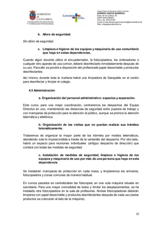 15
b. Aforo de seguridad.
Sin aforo de seguridad.
c. Limpieza e higiene de los equipos y maquinaria de uso comunitario
que haya en estas dependencias.
Cuando algún docente utilice el encuadernador, la fotocopiadora, los ordenadores o
cualquier otro aparato de uso común, deberá desinfectarlo inmediatamente después de
su uso. Para ello se pondrá a disposición del profesorado papel desechable y productos
desinfectantes.
Así mismo, durante toda la mañana habrá una limpiadora de Garayalde en el centro
para desinfectar y limpiar el colegio.
4.5 Administración
a. Organización del personal administrativo: espacios y separación.
Este curso, para una mejor coordinación, centraremos los despachos del Equipo
Directivo en uno, manteniendo las distancias de seguridad entre puestos de trabajo y
con mamparas de protección para la atención al público, aunque se priorice la atención
telemática y telefónica.
b. Organización de las visitas que no puedan realizar sus trámites
telemáticamente.
Trataremos de organizar la mayor parte de los trámites por medios telemáticos,
atendiendo solo lo imprescindible a través de la ventanilla del despacho. Por otro lado,
habrá un espacio para reuniones individuales (antiguo despacho de dirección) que
contará con todas las medidas de seguridad.
c. Instalación de medidas de seguridad, limpieza e higiene de los
equipos y maquinaria de uso por más de una persona que haya enesta
dependencia
Se instalarán mamparas de protección en cada mesa, y limpiaremos los armarios,
fotocopiadora y zonas comunes de manera habitual.
En cursos pasados se centralizaban las fotocopias en una sola máquina situada en
secretaría. Para una mayor comodidad de todos y limitar los desplazamientos, se ha
instalado otra fotocopiadora en la sala de profesores. Ambas fotocopiadoras deberán
limpiarse con papel desechable y productos desinfectantes después de cada uso (estos
productos se colocarán al lado de la máquina).
 