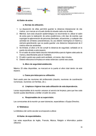 16
4.6 Salón de actos.
a. Normas de utilización.
1. La disposición de sillas permitirá guardar la distancia interpersonal de dos
metros, con marcas en el suelo donde irá situada cada una de ellas.
2. Mientras dure esta situación epidemiológica se recomienda no utilizar el salón
de actos para la realización de actos académicos y otro tipo de eventos que
supongan la aglomeración de personas (festivales, actuaciones, y cualquier otra
actividad de similares características). Su uso deberá restringirse al máximo y
siempre garantizando que se pueda guardar una distancia interpersonal de 2
metros entre los asistentes.
3. Se limitará, el aforo a fin de cumplir la distancia de seguridad, señalado en la
puerta de entrada a este espacio.
4. En el salón de actos habrá solución hidroalcohólica para la higiene adecuada de
manos y desinfectante para el mobiliario.
5. El salón cuando sea usado será ventilado, al menos, diez minutos.
6. Deberá reforzarse la limpieza en estas estancias cuando sea usada.
b. Aforo de seguridad establecido.
Máximo 25 sillas disponibles, se marcará en la puerta el aforo total dentro de este
espacio.
c. Casos previstos para su utilización.
Será usado para las reuniones del profesorado (claustro, reuniones de coordinación
numerosas, reuniones con familias, etc.).
d. Limpieza e higiene tras cada utilización de esta dependencia.
Los/as responsables de la reunión avisaran al servicio de limpieza, para que tras cada
reunión pueda desinfectar y ventilar el salón de actos.
e. Responsables de su supervisión.
Los convocantes de la reunión ya sean tutores/as, especialistas o Equipo Directivo.
4.7 Biblioteca
La biblioteca del centro escolar se empezará a utilizar.
4.8 Aulas de especialidades.
Las aulas específicas de Inglés, Francés, Música, Religión e Informática podrán
utilizarse.
 