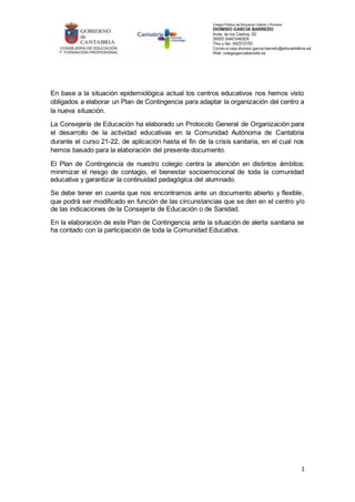 1
En base a la situación epidemiológica actual los centros educativos nos hemos visto
obligados a elaborar un Plan de Contingencia para adaptar la organización del centro a
la nueva situación.
La Consejería de Educación ha elaborado un Protocolo General de Organización para
el desarrollo de la actividad educativas en la Comunidad Autónoma de Cantabria
durante el curso 21-22, de aplicación hasta el fin de la crisis sanitaria, en el cual nos
hemos basado para la elaboración del presente documento.
El Plan de Contingencia de nuestro colegio centra la atención en distintos ámbitos:
minimizar el riesgo de contagio, el bienestar socioemocional de toda la comunidad
educativa y garantizar la continuidad pedagógica del alumnado.
Se debe tener en cuenta que nos encontramos ante un documento abierto y flexible,
que podrá ser modificado en función de las circunstancias que se den en el centro y/o
de las indicaciones de la Consejería de Educación o de Sanidad.
En la elaboración de este Plan de Contingencia ante la situación de alerta sanitaria se
ha contado con la participación de toda la Comunidad Educativa.
 