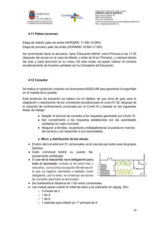 19
4.11 Patios (recreos):
Etapa de infantil: patio de arriba (HORARIO 11:35h-12:05H)
Etapa de primaria: patio de arriba (HORARIO 10:50h-11:20h)
Se recomienda hacer el almuerzo, tanto Educación Infantil como Primaria a las 11:30
(después del recreo en el caso de Infantil y antes de él en Primaria), y siempre dentro
del aula y cada alumno/a en su mesa. De este modo, se puede realizar el correcto
escalonamiento de horarios señalado por la Consejería de Educación.
4.12 Comedor
Se realiza un protocolo conjunto con la empresa AUSOLAN para garantizar la seguridad
en la medida de lo posible.
Este protocolo de actuación se realiza con el objetivo de que sirva de guía para la
adaptación y reactivación de los comedores escolares para el curso 21-22, después de
la situación de confinamiento provocada por la Covid-19 y basada en las siguientes
líneas de trabajo:
● Adaptar el servicio de comedor a los requisitos generados por Covid-19.
● Dar cumplimiento a los requisitos establecidos por las autoridades
sanitarias en cada momento.
● Asegurar a familias, usuarios/as y trabajadores/as la puesta en marcha
del servicio y así responder a sus necesidades.
a. Aforo y distribución de las mesas.
● El aforo del comedorson 31 comensales,enel casode que todos sean de grupos
distintos.
● Cada comensal tendrá su puesto fijo,
previamente señalizado.
● El uso de la mascarilla será obligatorio para
todo el alumnado, incluido el de entre tres y
seis años, con la única excepción del tiempo en
el que se ingieran alimentos o bebidas (será
obligatoria, por lo tanto, en el tiempo de recreo
de comedor para todo el alumnado).
● Se mantendrá la distancia de 1.5m entre comensales.
● Las mesas pasan a tener la mitad de sitios y se colocarán en zigzag. Son:
o 5 mesas de 3.
o 1 de 4.
o 1 de 6.
o 1 redonda para infantil y/o 1º primaria de 6.
 