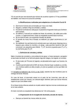 20
*En el caso de que sea necesario por número de usuarios superior a 31 hay posibilidad
de habilitar una mesa en la zona de la entrada.
b. Modificaciones realizadas para adaptarnos a la situación Covid-19
● Disminuir el número de comensales por mesa a la mitad.
● Regular y señalar el flujo de entradas y salidas.
● Escalonar la entrada de cada grupo no pasando el siguiente hasta que el anterior
esté sentado.
● Se definirá y marcará con señales las líneas de entrada y de salida para evitar
cruces y / o aglomeraciones. Estas se respetarán durante todo el servicio.
● No se usará el babi y se suspende el lavado de dientes.
● El secado de mano tras el lavado se realizará con papel secamanos no con
toalla.
● Se habilitarán los percheros de la entrada para que cada grupo disponga de su
espacio para colocar la mochila y el abrigo, cada perchero tendrá la foto del
comensal. Los pequeños para Infantil, 1º y 2º, los de la izquierda para 3º y 4º y
los del frente para 5º y 6º.
c. Definición de entradas y salidas
María (monitora de comedor) y un/a profesor/a de apoyo, si fuera necesario, recogerán
al alumnado de Infantil en el hall de la planta baja del colegio y los bajarán al comedor.
● El alumnado de Primaria irá bajando escalonadamente según sus horarios de
salida.
● Cuando aproximadamente el 60% de los/as niños/as hayan acabado su comida,
una monitora saldrá con ellos al patio y la otra se quedará con los que falten de
terminar.
La recogida se realizará a las 15.15 y a las 15.55, estando las dos monitoras para la
entrega de los/as niños/as.
En caso de lluvia, el alumnado estará en el patio de las columnas, para ello se
establecerán zonas por mesas y se colocará algún distintivo para que los/as niños/as
sepan en que zona deben estar.
Si no llueve los/as niños/as estarán en el patio exterior bajo las mismas condiciones que
en el caso anterior.
En todo momento se respetarán las distancias de 1.5m entre grupos.
d. Organización de la recogida del alumnado y lavado de manos.
 Siempre se lavarán las manos antes de comer.
 