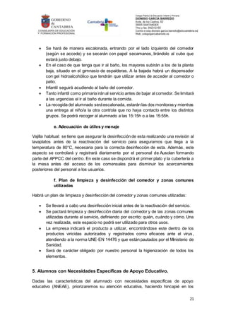21
 Se hará de manera escalonada, entrando por el lado izquierdo del comedor
(según se accede) y se secarán con papel secamanos, tirándolo al cubo que
estará justo debajo.
 En el caso de que tenga que ir al baño, los mayores subirán a los de la planta
baja, situado en el gimnasio de espalderas. A la bajada habrá un dispensador
con gel hidroalcohólico que tendrán que utilizar antes de acceder al comedor o
patio.
 Infantil seguirá acudiendo al baño del comedor.
 Tanto infantil como primaria irán al servicio antes de bajar al comedor. Se limitará
a las urgencias el ir al baño durante la comida.
 La recogida del alumnado seráescalonada, estarán las dos monitoras y mientras
una entrega al niño/a la otra controla que no haya contacto entre los distintos
grupos. Se podrá recoger al alumnado a las 15:15h o a las 15:55h.
e. Adecuación de útiles y menaje
Vajilla habitual: se tiene que asegurar la desinfección de esta realizando una revisión al
lavaplatos antes de la reactivación del servicio para asegurarnos que llega a la
temperatura de 80°C, necesaria para la correcta desinfección de esta. Además, este
aspecto se controlará y registrará diariamente por el personal de Ausolan formando
parte del APPCC del centro. En este caso se dispondrá el primer plato y la cubertería a
la mesa antes del acceso de los comensales para disminuir los acercamientos
posteriores del personal a los usuarios.
f. Plan de limpieza y desinfección del comedor y zonas comunes
utilizadas
Habrá un plan de limpieza y desinfección del comedor y zonas comunes utilizadas:
 Se llevará a cabo una desinfección inicial antes de la reactivación del servicio.
 Se pactará limpieza y desinfección diaria del comedor y de las zonas comunes
utilizadas durante el servicio, definiendo por escrito: quién, cuándo y cómo. Una
vez realizada, este espacio no podrá ser utilizado para otros usos.
 La empresa indicará el producto a utilizar, encontrándose este dentro de los
productos viricidas autorizados y registrados como eficaces ante el virus,
atendiendo a la norma UNE-EN 14476 y que están pautados por el Ministerio de
Sanidad.
 Será de carácter obligado por nuestro personal la higienización de todos los
elementos.
5. Alumnos con Necesidades Específicas de Apoyo Educativo.
Dadas las características del alumnado con necesidades específicas de apoyo
educativo (ANEAE), priorizaremos su atención educativa, haciendo hincapié en los
 
