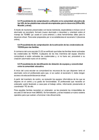 23
6.3 Procedimiento de comprobación y difusión en la comunidad educativa de
las URLde las plataformas educativasempleadas para la docencia (Office365,
Moodle y otras).
A través de reuniones presenciales con los/as tutores/as, especialistas e incluso con el
alumnado se recordará, formará (nuevo alumnado o docentes) y orientará sobre el
manejo de TEAMS (ya usado el curso anterior) u otras herramientas útiles para la
docencia virtual. Para estar preparados por si se estableciese el escenario 3 (docencia
online).
6.4 Procedimiento de comprobación de la activación de las credenciales de
YEDRApara las familias.
A comienzo del curso escolar 21-22 se verificará que todas las familias tienen activadas
las credenciales de YEDRA. Cualquiera de los tres miembros del equipo directivo
comprobará si están activadas las credenciales y, si no fuera así, procederá a su
creación (alumnado nuevo en el centro).
6.5 Procedimiento de identificación de dotación de equipos y conectividad
entre la comunidad educativa.
A inicio del curso escolar se comprobará los recursos de los que disponen tanto el
alumnado como el profesorado para que, si se vuelve al escenario 3, todos tengan
acceso a la educación/docencia virtual.
A partir del inventario de centro, se revisarán los equipos informáticos de los que se
dispone en el centro y su grado de funcionalidad. El profesorado que necesite un
ordenador podrá llevárselo a casa para el trabajo online, informando previamente al
coordinador TIC de ello.
Para aquellas familias necesiten un ordenador, se les prestarán los miniportátiles de
escuela 2.0 del tercer nivel (NB500). Se formatearán, y se les instalará un nuevo sistema
operativo para que vuelvan a funcionar más eficazmente.
 