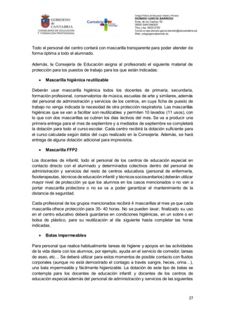 27
Todo el personal del centro contará con mascarilla transparente para poder atender de
forma óptima a todo el alumnado.
Además, la Consejería de Educación asigna al profesorado el siguiente material de
protección para los puestos de trabajo para los que están indicadas:
 Mascarilla higiénica reutilizable
Deberán usar mascarilla higiénica todos los docentes de primaria, secundaria,
formación profesional, conservatorios de música, escuelas de arte y similares, además
del personal de administración y servicios de los centros, en cuya ficha de puesto de
trabajo no venga indicada la necesidad de otra protección respiratoria. Las mascarillas
higiénicas que se van a facilitar son reutilizables y permiten 10 lavados (11 usos), con
lo que con dos mascarillas se cubren los días lectivos del mes. Se va a producir una
primera entrega para el mes de septiembre y a mediados de septiembre se completará
la dotación para todo el curso escolar. Cada centro recibirá la dotación suficiente para
el curso calculada según datos del cupo realizado en la Consejería. Además, se hará
entrega de alguna dotación adicional para imprevistos.
 Mascarilla FFP2
Los docentes de infantil, todo el personal de los centros de educación especial en
contacto directo con el alumnado y determinados colectivos dentro del personal de
administración y servicios del resto de centros educativos (personal de enfermería,
fisioterapeutas, técnicos de educación infantil y técnicos sociosanitarios)deberán utilizar
mayor nivel de protección ya que los alumnos en los casos mencionados o no van a
portar mascarilla protectora o no se va a poder garantizar el mantenimiento de la
distancia de seguridad.
Cada profesional de los grupos mencionados recibirá 4 mascarillas al mes ya que cada
mascarilla ofrece protección para 35- 40 horas. No se pueden lavar; finalizado su uso
en el centro educativo deberá guardarse en condiciones higiénicas, en un sobre o en
bolsa de plástico, para su reutilización al día siguiente hasta completar las horas
indicadas.
 Batas impermeables
Para personal que realice habitualmente tareas de higiene y apoyos en las actividades
de la vida diaria con los alumnos, por ejemplo, ayuda en el servicio de comedor, tareas
de aseo, etc… Se deberá utilizar para estos momentos de posible contacto con fluidos
corporales (aunque no está demostrado el contagio a través sangre, heces, orina…),
una bata impermeable y fácilmente higienizable. La dotación de este tipo de batas se
contempla para los docentes de educación infantil y docentes de los centros de
educación especial además del personal de administración y servicios de las siguientes
 