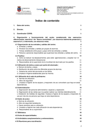 2
Índice de contenido
1. Datos del centro. 5
2. Director. 5
3. Coordinador COVID. 5
4. Organización y funcionamiento del centro considerando dos escenarios
diferenciados: escenario I de “Nueva normalidad”, con docencia totalmente presencial y
escenario II, o intermedio, con docencia mixta. 5
4.1 Organización de las entradas y salidas del centro: 6
a. Entradas y salidas 6
b. Previsión de entradas y salidas por grupos de alumnos. 8
c. Tiempo establecido entre grupo y grupo entre las entradas y salidas. 9
d. Persona o personas responsables que supervisan las entradas y salidas del centro. 10
4.2 Pasillos: 11
a. Cómo se realizan los desplazamientos para evitar aglomeraciones y respetar los 1,5
metros de distanciamiento interpersonal. 11
b. Responsables de la supervisión de la movilidad del alumnado por los pasillos. 11
4.3 Utilización de baños y aseos por parte del alumnado : 11
a. Número de baños y aseos 11
b. Distribución de estos entre los diferentes grupos de alumnos. 11
c. Sistema de control del alumnado en los baños. 13
d. Limpieza e higiene establecidas para los mismos. 14
4.4. Utilización de la sala de profesores: 14
a. Normas de utilización. 14
b. Aforo de seguridad. 15
c. Limpieza e higiene de los equipos y maquinaria de uso comunitario que haya en estas
dependencias. 15
4.5 Administración: 15
a. Organización del personal administrativo: espacios y separación. 15
b. Organización de las visitas que no puedan realizar sus trámites telemáticamente. 15
c. Instalación de medidas de seguridad, limpieza e higiene de los equipos y maquinaria de
uso por más de una persona que haya en esta dependencia 15
4.6 Salón de actos: 16
a. Normas de utilización. 16
b. Aforo de seguridad establecido. 16
c. Casos previstos para su utilización. 16
d. Limpieza e higiene tras cada utilización de esta dependencia. 16
e. Responsables de su supervisión. 16
4.7 Biblioteca. 16
4.8 Aulas de especialidades. 16
4.9 Actividades complementarias y extraescolares. 18
4.10 Reuniones para coordinación: 18
 