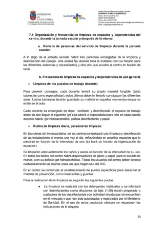 29
7.4 Organización y frecuencia de limpieza de espacios y dependencias del
centro, durante la jornada escolar y después de la misma:
a. Número de personas del servicio de limpieza durante la jornada
escolar.
A lo largo de la jornada escolar habrá tres personas encargadas de la limpieza y
desinfección del colegio. Una estará fija durante toda la mañana (con un horario para
las diferentes estancias y necesidades) y otra dos que acuden al centro en horario de
tarde.
b. Frecuencia de limpieza de espacios y dependencias de uso general.
 Limpieza de los puestos de trabajo docente:
Para prevenir contagios, cada docente tendrá su propio material fungible (tanto
tutores/as como especialistas), estos últimos deberán llevarlo consigo por las diferentes
aulas. Los/as tutores/as tendrán guardado su material en aquellos momentos en que no
estén en el aula.
Cada docente es encargado de dejar ventilado y desinfectado el espacio de trabajo
antes de que llegue el siguiente (ya sea tutor/a o especialista) para ello en cada puesto
docente habrá: gel hidroalcohólico, pistola desinfectante y papel.
 Rutina de limpieza diaria, personal de limpieza:
En las rutinas de limpieza diaria, en los centros se realizará una limpieza y desinfección
de las instalaciones al menos una vez al día, reforzándola en aquellos espacios que lo
precisen en función de la intensidad de uso (se hará un horario de higienización de
espacios).
Se limpiarán adecuadamente los baños y aseos en función de la intensidad de su uso.
En todos los baños del centro habrá dispensadores de jabón y papel para el secado de
manos, o en su defecto gel hidroalcohólico. Todos los usuarios del centro deben lavarse
cuidadosamente las manos cada vez que hagan uso del WC.
En el centro se contempla el establecimiento de puntos específicos para desechar el
material de prevención, como mascarillas y guantes.
Para la realización de la limpieza se seguirán las siguientes pautas:
● La limpieza se realizará con los detergentes habituales y se reforzará
con desinfectantes como diluciones de lejía (1:50) recién preparada o
cualquiera de los desinfectantes con actividad viricida que se encuentran
en el mercado y que han sido autorizados y registrados por el Ministerio
de Sanidad. En el uso de estos productos siempre se respetarán las
indicaciones de la etiqueta
 