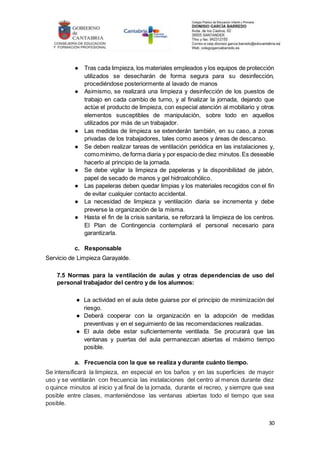 30
● Tras cada limpieza, los materiales empleados y los equipos de protección
utilizados se desecharán de forma segura para su desinfección,
procediéndose posteriormente al lavado de manos
● Asimismo, se realizará una limpieza y desinfección de los puestos de
trabajo en cada cambio de turno, y al finalizar la jornada, dejando que
actúe el producto de limpieza, con especial atención al mobiliario y otros
elementos susceptibles de manipulación, sobre todo en aquellos
utilizados por más de un trabajador.
● Las medidas de limpieza se extenderán también, en su caso, a zonas
privadas de los trabajadores, tales como aseos y áreas de descanso.
● Se deben realizar tareas de ventilación periódica en las instalaciones y,
comomínimo, de forma diaria y por espacio de diez minutos.Es deseable
hacerlo al principio de la jornada.
● Se debe vigilar la limpieza de papeleras y la disponibilidad de jabón,
papel de secado de manos y gel hidroalcohólico.
● Las papeleras deben quedar limpias y los materiales recogidos con el fin
de evitar cualquier contacto accidental.
● La necesidad de limpieza y ventilación diaria se incrementa y debe
preverse la organización de la misma.
● Hasta el fin de la crisis sanitaria, se reforzará la limpieza de los centros.
El Plan de Contingencia contemplará el personal necesario para
garantizarla.
c. Responsable
Servicio de Limpieza Garayalde.
7.5 Normas para la ventilación de aulas y otras dependencias de uso del
personal trabajador del centro y de los alumnos:
● La actividad en el aula debe guiarse por el principio de minimización del
riesgo.
● Deberá cooperar con la organización en la adopción de medidas
preventivas y en el seguimiento de las recomendaciones realizadas.
● El aula debe estar suficientemente ventilada. Se procurará que las
ventanas y puertas del aula permanezcan abiertas el máximo tiempo
posible.
a. Frecuencia con la que se realiza y durante cuánto tiempo.
Se intensificará la limpieza, en especial en los baños y en las superficies de mayor
uso y se ventilarán con frecuencia las instalaciones del centro al menos durante diez
o quince minutos al inicio y al final de la jornada, durante el recreo, y siempre que sea
posible entre clases, manteniéndose las ventanas abiertas todo el tiempo que sea
posible.
 